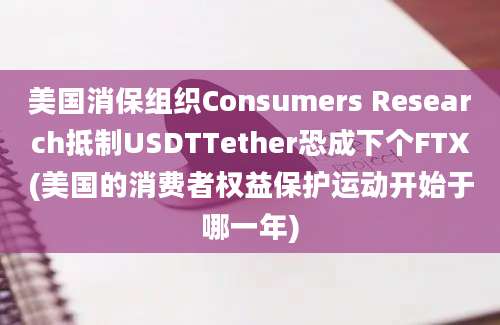 美国消保组织Consumers Research抵制USDTTether恐成下个FTX(美国的消费者权益保护运动开始于哪一年)