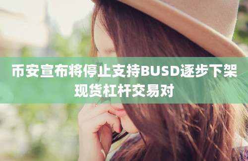 币安宣布将停止支持BUSD逐步下架现货杠杆交易对