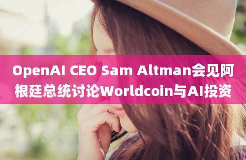 OpenAI CEO Sam Altman会见阿根廷总统讨论Worldcoin与AI投资