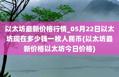 以太坊最新价格行情_05月22日以太坊现在多少钱一枚人民币(以太坊最新价格以太坊今日价格)