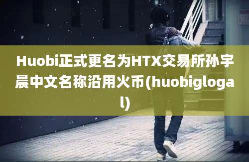 Huobi正式更名为HTX交易所孙宇晨中文名称沿用火币(huobiglogal)