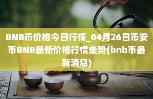 BNB币价格今日行情_04月26日币安币BNB最新价格行情走势(bnb币最新消息)