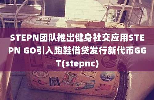 STEPN团队推出健身社交应用STEPN GO引入跑鞋借贷发行新代币GGT(stepnc)