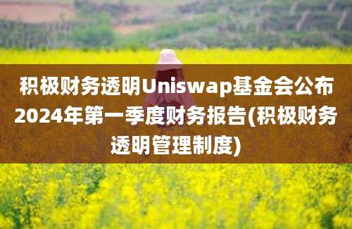 积极财务透明Uniswap基金会公布2024年第一季度财务报告(积极财务透明管理制度)