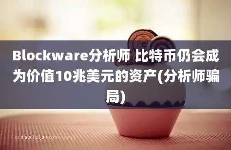 Blockware分析师 比特币仍会成为价值10兆美元的资产(分析师骗局)