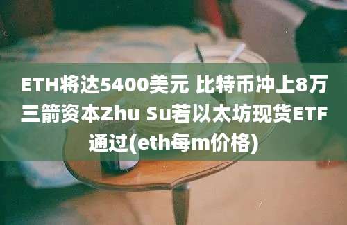 ETH将达5400美元 比特币冲上8万三箭资本Zhu Su若以太坊现货ETF通过(eth每m价格)