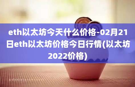 eth以太坊今天什么价格-02月21日eth以太坊价格今日行情(以太坊2022价格)