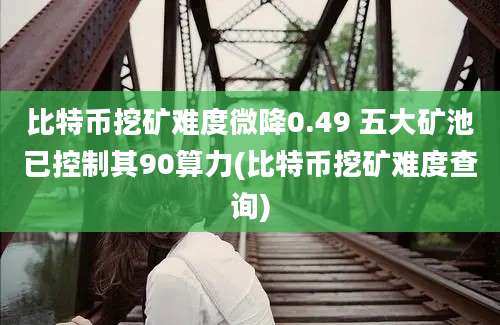 比特币挖矿难度微降0.49 五大矿池已控制其90算力(比特币挖矿难度查询)