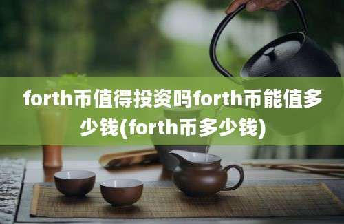 forth币值得投资吗forth币能值多少钱(forth币多少钱)