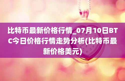 比特币最新价格行情_07月10日BTC今日价格行情走势分析(比特币最新价格美元)