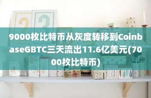 9000枚比特币从灰度转移到CoinbaseGBTC三天流出11.6亿美元(7000枚比特币)