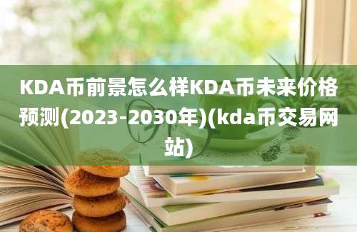 KDA币前景怎么样KDA币未来价格预测(2023-2030年)(kda币交易网站)