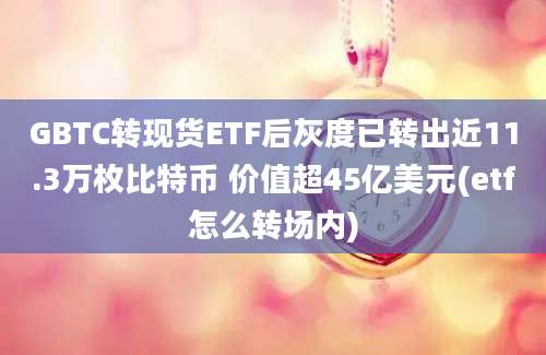 GBTC转现货ETF后灰度已转出近11.3万枚比特币 价值超45亿美元(etf怎么转场内)