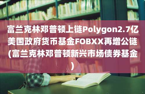 富兰克林邓普顿上链Polygon2.7亿美国政府货币基金FOBXX再增公链(富兰克林邓普顿新兴市场债券基金)