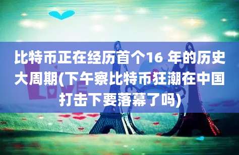 比特币正在经历首个16 年的历史大周期(下午察比特币狂潮在中国打击下要落幕了吗)