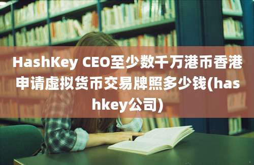 HashKey CEO至少数千万港币香港申请虚拟货币交易牌照多少钱(hashkey公司)