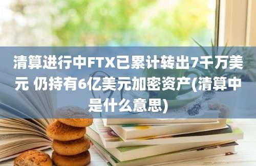 清算进行中FTX已累计转出7千万美元 仍持有6亿美元加密资产(清算中是什么意思)