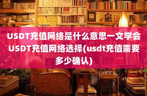 USDT充值网络是什么意思一文学会USDT充值网络选择(usdt充值需要多少确认)