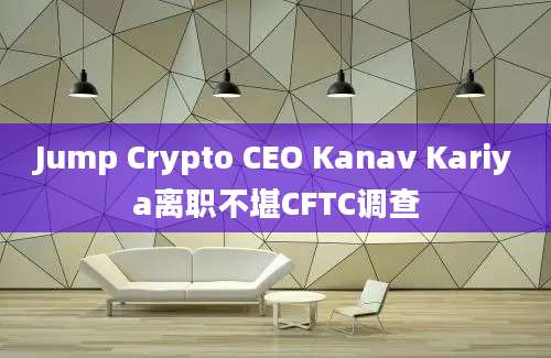 Jump Crypto CEO Kanav Kariya离职不堪CFTC调查