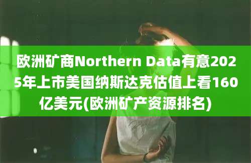 欧洲矿商Northern Data有意2025年上市美国纳斯达克估值上看160亿美元(欧洲矿产资源排名)