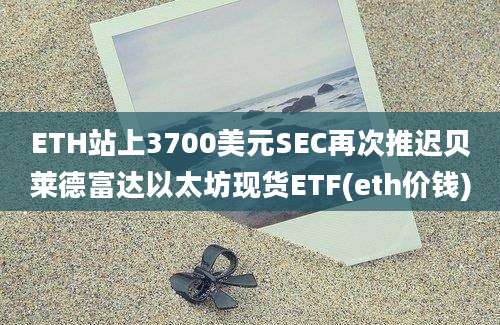 ETH站上3700美元SEC再次推迟贝莱德富达以太坊现货ETF(eth价钱)