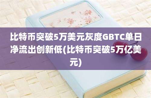 比特币突破5万美元灰度GBTC单日净流出创新低(比特币突破5万亿美元)