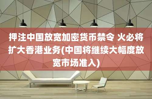 押注中国放宽加密货币禁令 火必将扩大香港业务(中国将继续大幅度放宽市场准入)