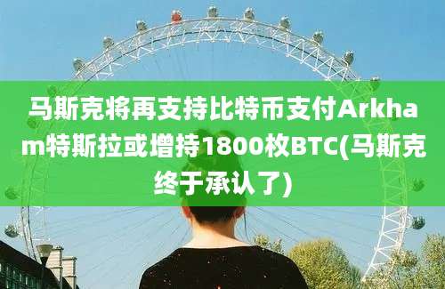 马斯克将再支持比特币支付Arkham特斯拉或增持1800枚BTC(马斯克终于承认了)