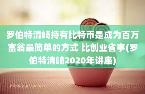 罗伯特清崎持有比特币是成为百万富翁最简单的方式 比创业省事(罗伯特清崎2020年讲座)