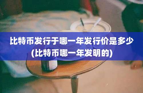 比特币发行于哪一年发行价是多少(比特币哪一年发明的)