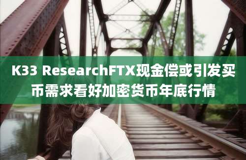 K33 ResearchFTX现金偿或引发买币需求看好加密货币年底行情