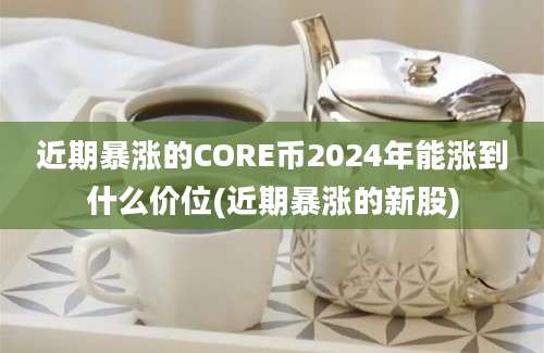 近期暴涨的CORE币2024年能涨到什么价位(近期暴涨的新股)