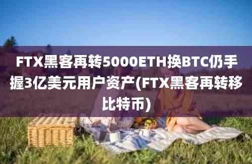 FTX黑客再转5000ETH换BTC仍手握3亿美元用户资产(FTX黑客再转移比特币)