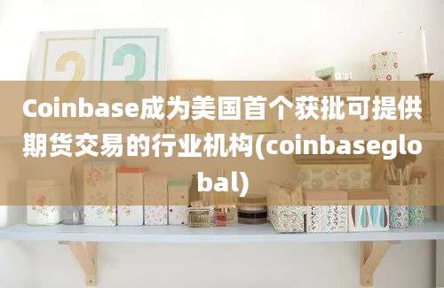 Coinbase成为美国首个获批可提供期货交易的行业机构(coinbaseglobal)