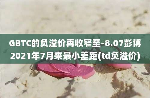 GBTC的负溢价再收窄至-8.07彭博2021年7月来最小差距(td负溢价)