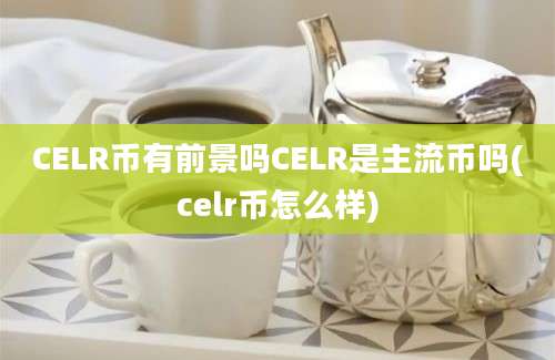 CELR币有前景吗CELR是主流币吗(celr币怎么样)