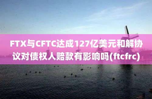 FTX与CFTC达成127亿美元和解协议对债权人赔款有影响吗(ftcfrc)