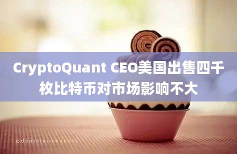 CryptoQuant CEO美国出售四千枚比特币对市场影响不大