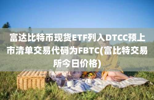 富达比特币现货ETF列入DTCC预上市清单交易代码为FBTC(富比特交易所今日价格)