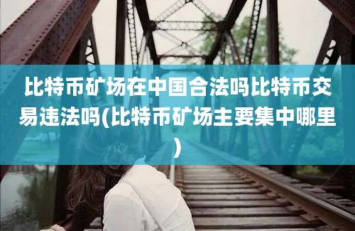 比特币矿场在中国合法吗比特币交易违法吗(比特币矿场主要集中哪里)