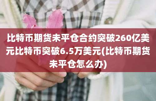 比特币期货未平仓合约突破260亿美元比特币突破6.5万美元(比特币期货未平仓怎么办)