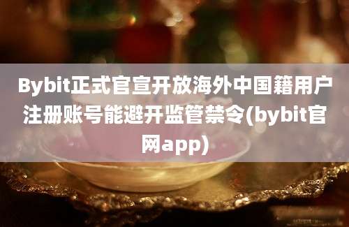 Bybit正式官宣开放海外中国籍用户注册账号能避开监管禁令(bybit官网app)