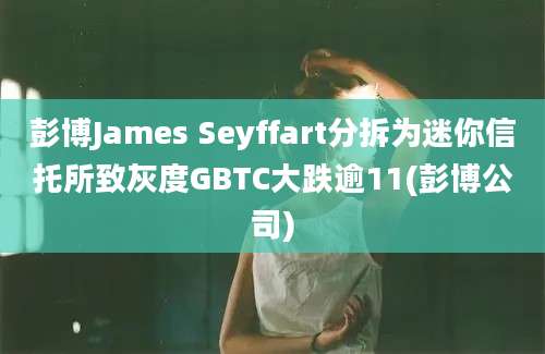 彭博James Seyffart分拆为迷你信托所致灰度GBTC大跌逾11(彭博公司)