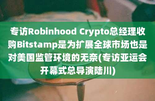 专访Robinhood Crypto总经理收购Bitstamp是为扩展全球市场也是对美国监管环境的无奈(专访亚运会开幕式总导演陆川)