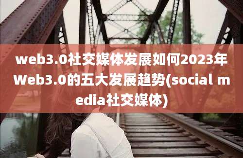 web3.0社交媒体发展如何2023年Web3.0的五大发展趋势(social media社交媒体)