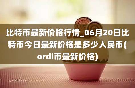 比特币最新价格行情_06月20日比特币今日最新价格是多少人民币(ordi币最新价格)