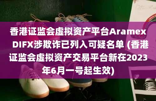 香港证监会虚拟资产平台Aramex  DIFX涉欺诈已列入可疑名单 (香港证监会虚拟资产交易平台新在2023年6月一号起生效)