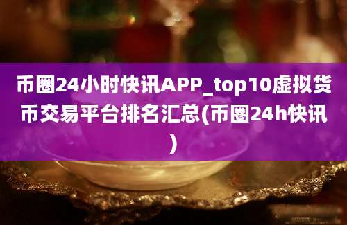 币圈24小时快讯APP_top10虚拟货币交易平台排名汇总(币圈24h快讯)