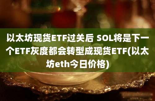 以太坊现货ETF过关后 SOL将是下一个ETF灰度都会转型成现货ETF(以太坊eth今日价格)