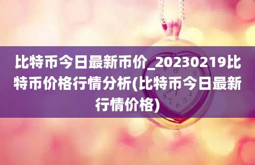 比特币今日最新币价_20230219比特币价格行情分析(比特币今日最新行情价格)